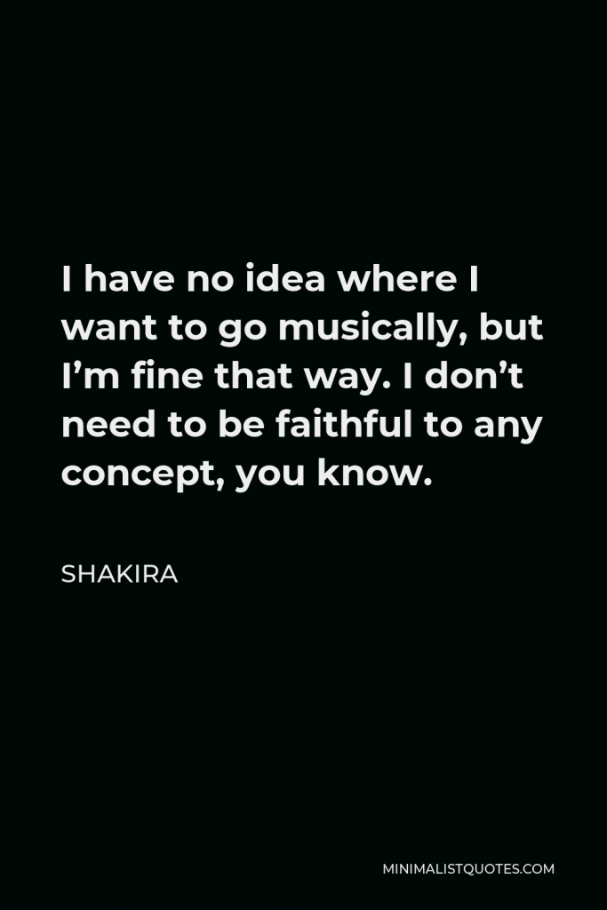 Shakira Quote - I have no idea where I want to go musically, but I’m fine that way. I don’t need to be faithful to any concept, you know.