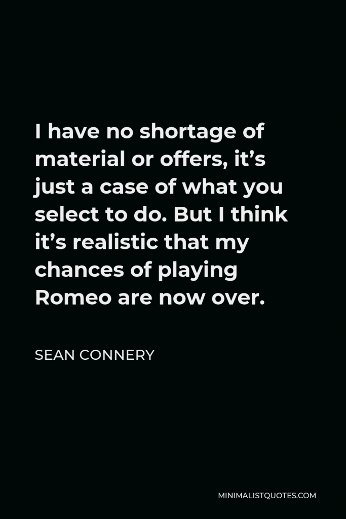 Sean Connery Quote - I have no shortage of material or offers, it’s just a case of what you select to do. But I think it’s realistic that my chances of playing Romeo are now over.