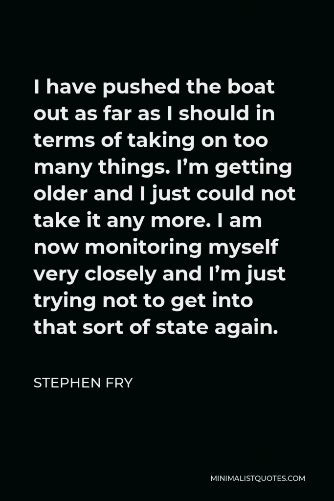 Stephen Fry Quote - I have pushed the boat out as far as I should in terms of taking on too many things. I’m getting older and I just could not take it any more. I am now monitoring myself very closely and I’m just trying not to get into that sort of state again.