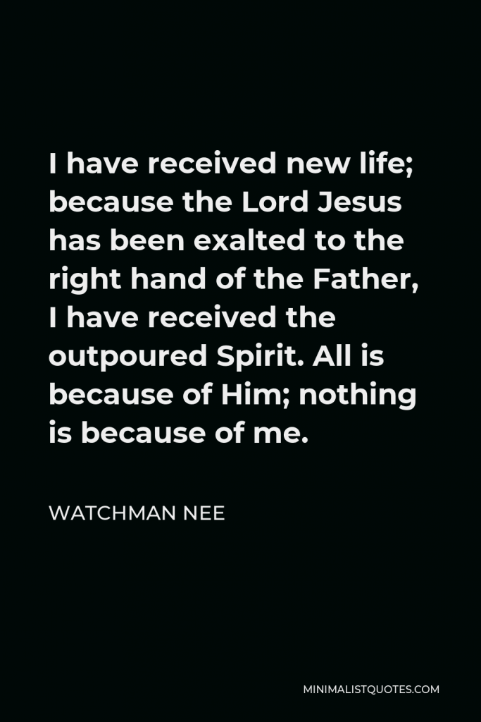 Watchman Nee Quote - I have received new life; because the Lord Jesus has been exalted to the right hand of the Father, I have received the outpoured Spirit. All is because of Him; nothing is because of me.