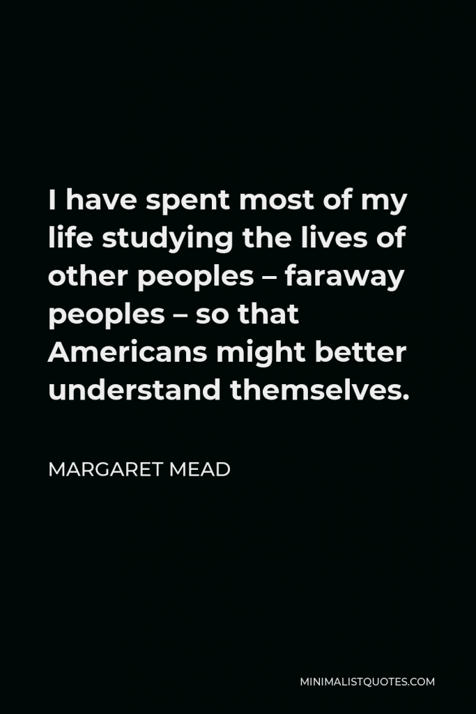 Margaret Mead Quote - I have spent most of my life studying the lives of other peoples – faraway peoples – so that Americans might better understand themselves.