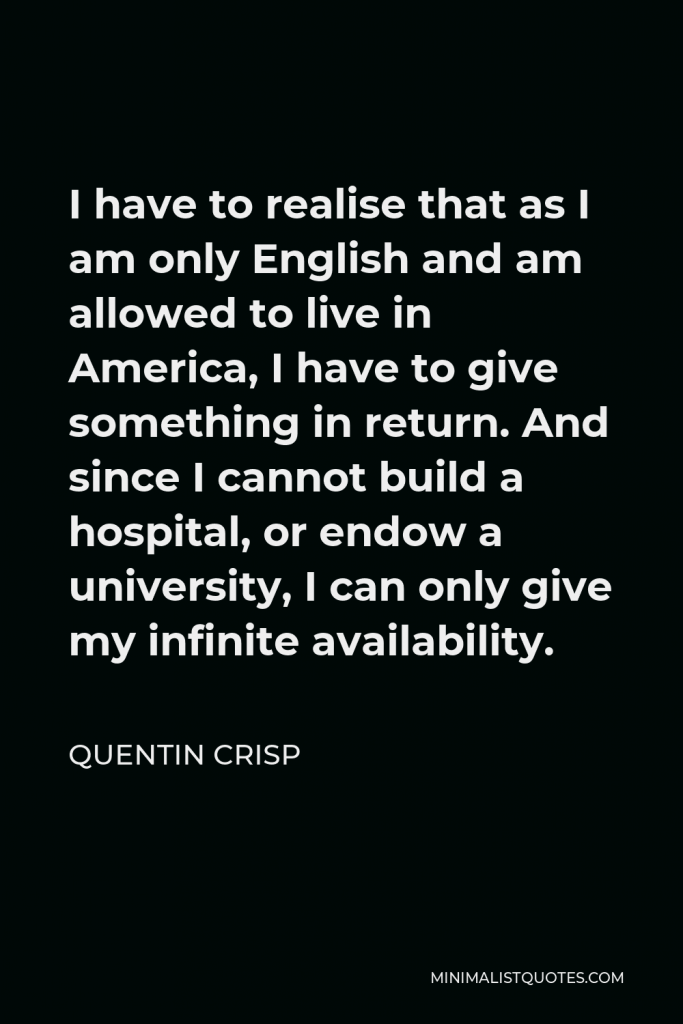 Quentin Crisp Quote - I have to realise that as I am only English and am allowed to live in America, I have to give something in return. And since I cannot build a hospital, or endow a university, I can only give my infinite availability.