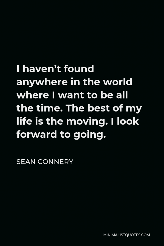 Sean Connery Quote - I haven’t found anywhere in the world where I want to be all the time. The best of my life is the moving. I look forward to going.