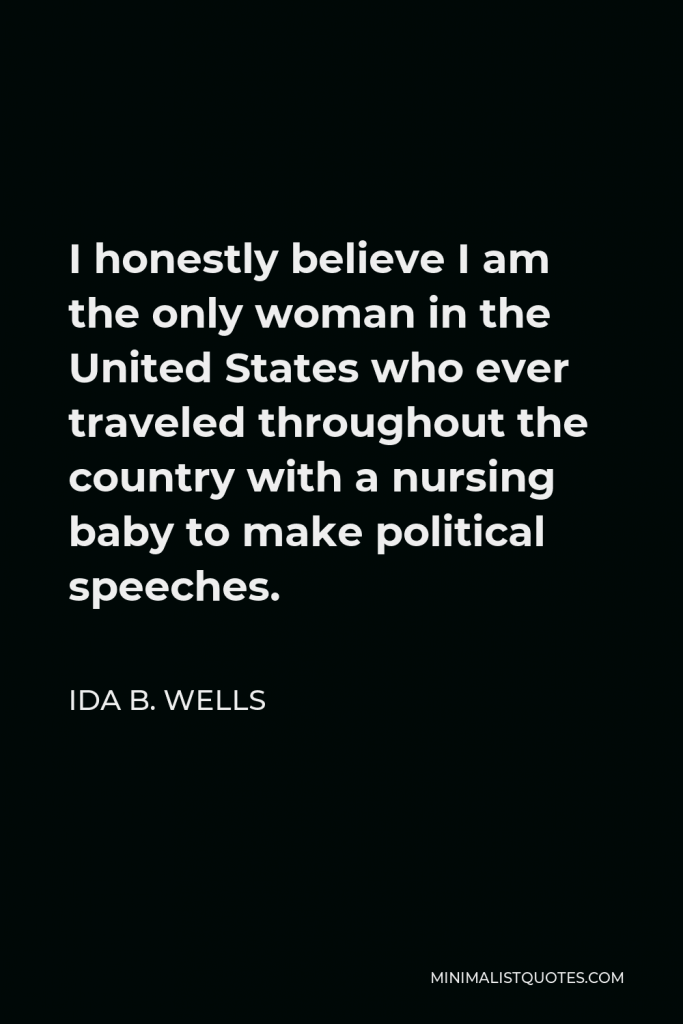 Ida B. Wells Quote - I honestly believe I am the only woman in the United States who ever traveled throughout the country with a nursing baby to make political speeches.