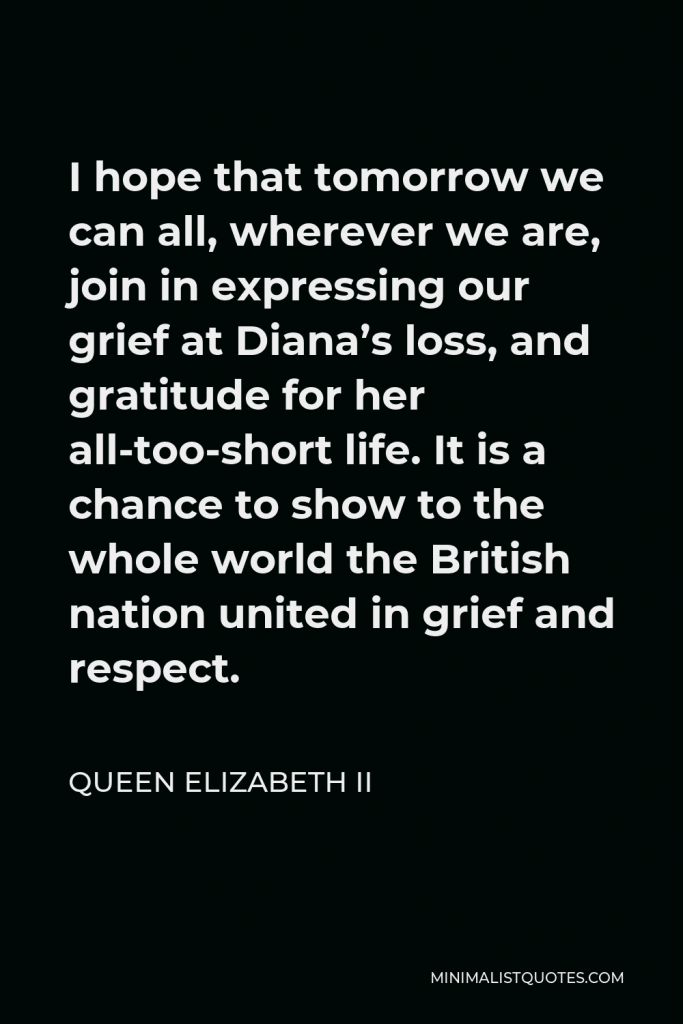 Queen Elizabeth II Quote - I hope that tomorrow we can all, wherever we are, join in expressing our grief at Diana’s loss, and gratitude for her all-too-short life. It is a chance to show to the whole world the British nation united in grief and respect.