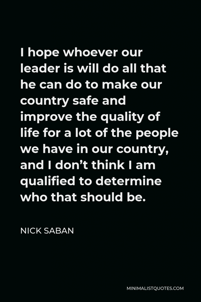 Nick Saban Quote - I hope whoever our leader is will do all that he can do to make our country safe and improve the quality of life for a lot of the people we have in our country, and I don’t think I am qualified to determine who that should be.