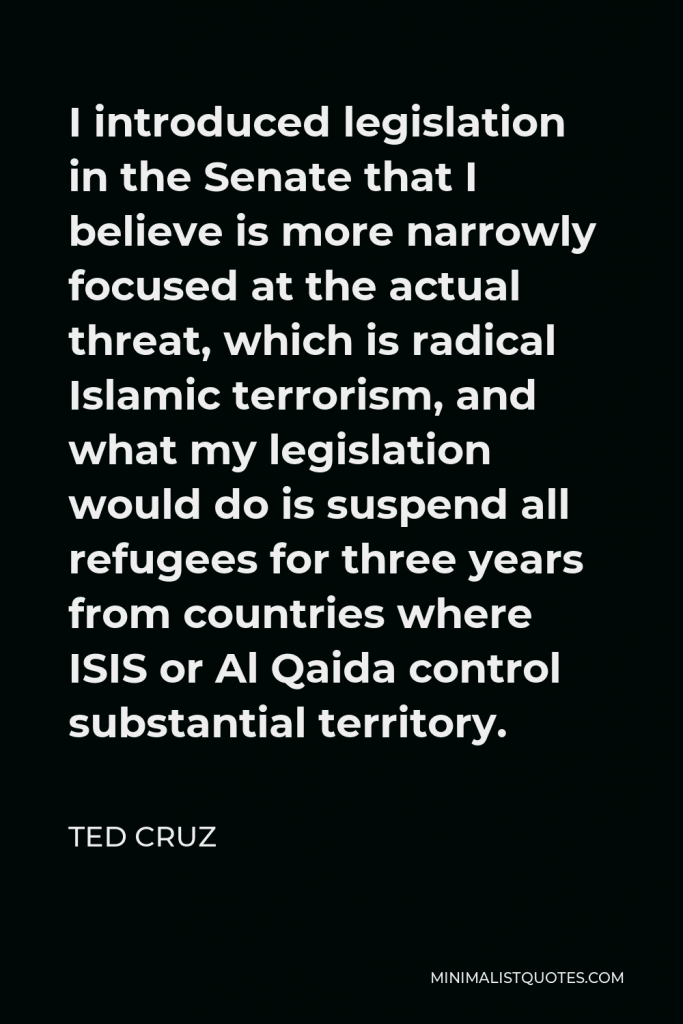 Ted Cruz Quote - I introduced legislation in the Senate that I believe is more narrowly focused at the actual threat, which is radical Islamic terrorism, and what my legislation would do is suspend all refugees for three years from countries where ISIS or Al Qaida control substantial territory.