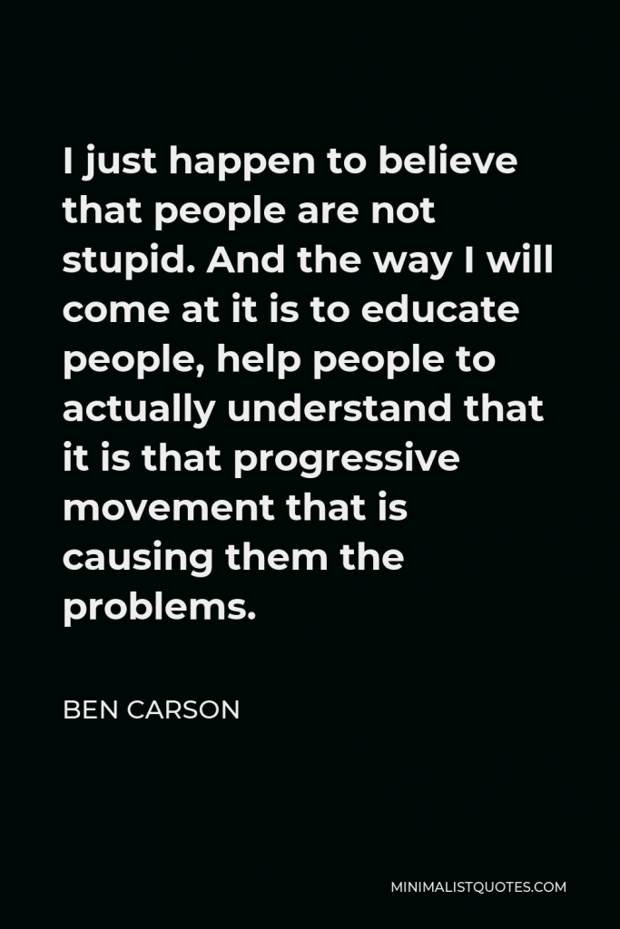 Ben Carson Quote - I just happen to believe that people are not stupid. And the way I will come at it is to educate people, help people to actually understand that it is that progressive movement that is causing them the problems.