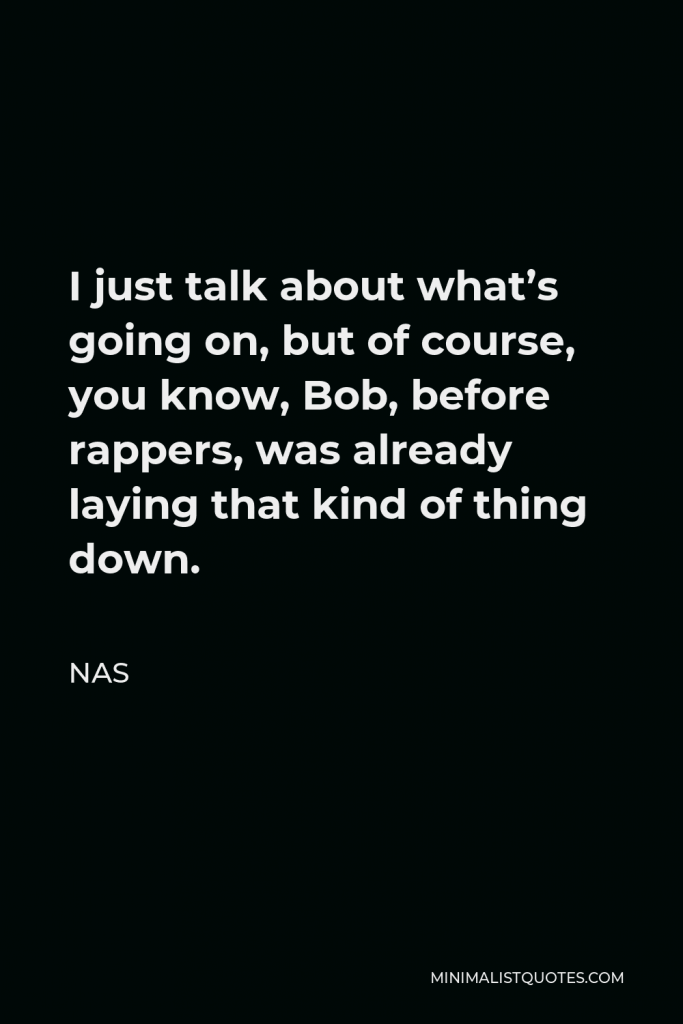 Nas Quote - I just talk about what’s going on, but of course, you know, Bob, before rappers, was already laying that kind of thing down.