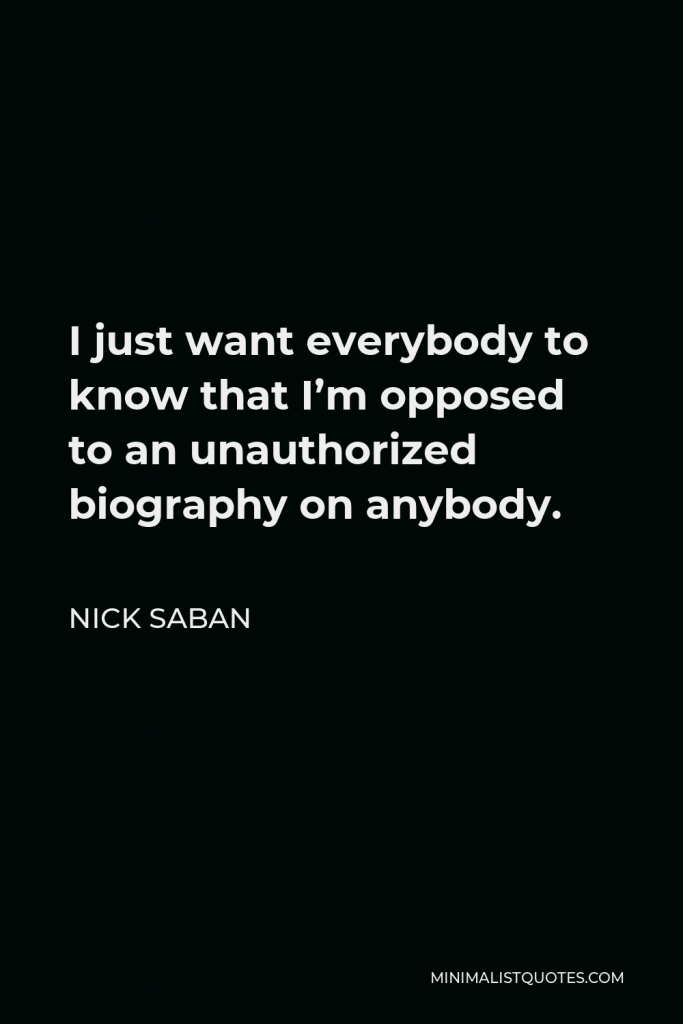 Nick Saban Quote - I just want everybody to know that I’m opposed to an unauthorized biography on anybody.