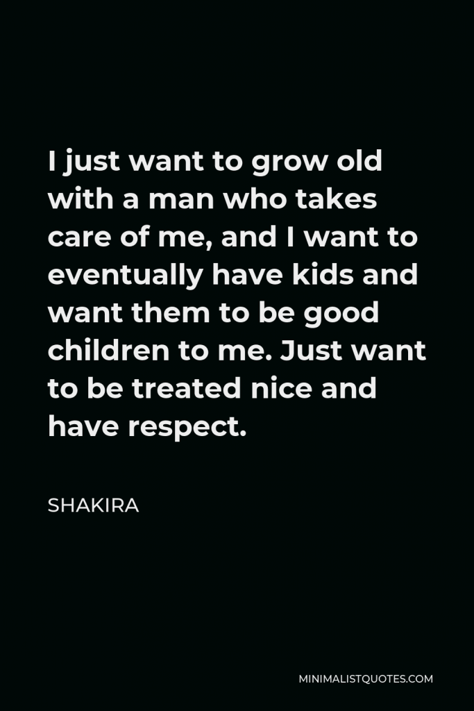 Shakira Quote - I just want to grow old with a man who takes care of me, and I want to eventually have kids and want them to be good children to me. Just want to be treated nice and have respect.