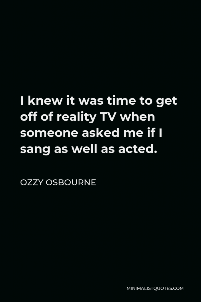 Ozzy Osbourne Quote - I knew it was time to get off of reality TV when someone asked me if I sang as well as acted.