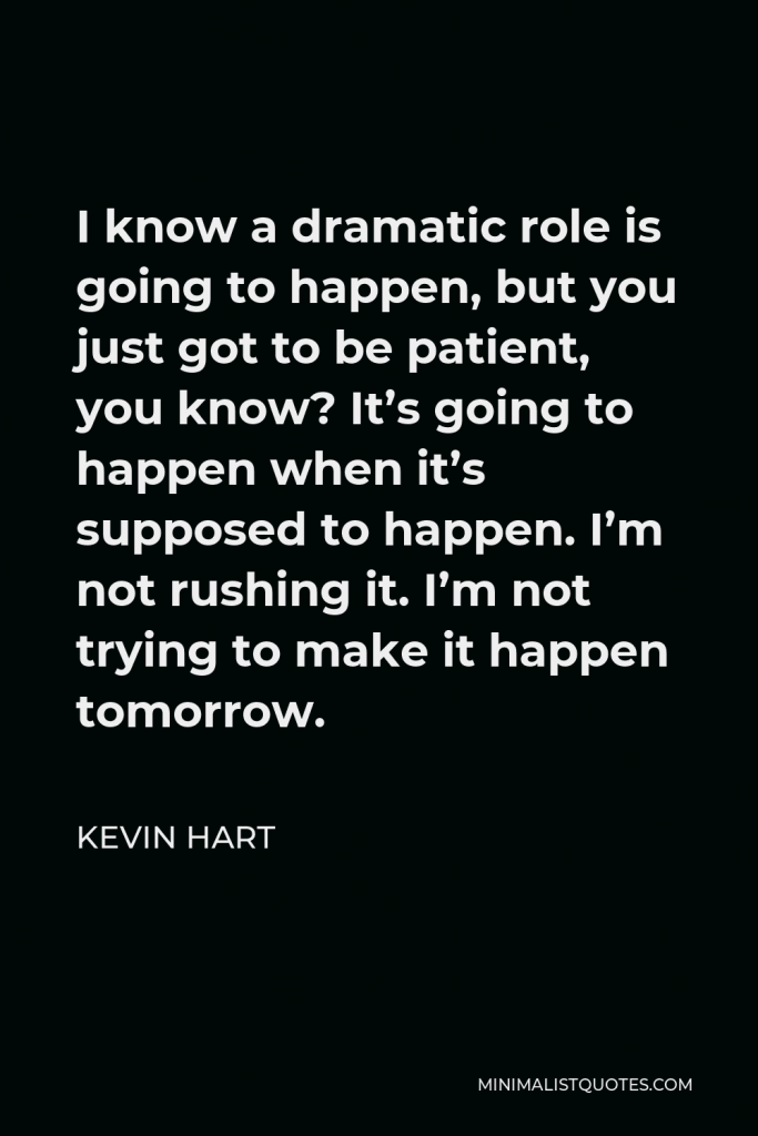 Kevin Hart Quote - I know a dramatic role is going to happen, but you just got to be patient, you know? It’s going to happen when it’s supposed to happen. I’m not rushing it. I’m not trying to make it happen tomorrow.