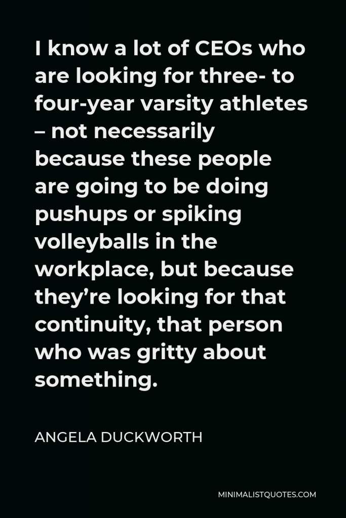 Angela Duckworth Quote - I know a lot of CEOs who are looking for three- to four-year varsity athletes – not necessarily because these people are going to be doing pushups or spiking volleyballs in the workplace, but because they’re looking for that continuity, that person who was gritty about something.