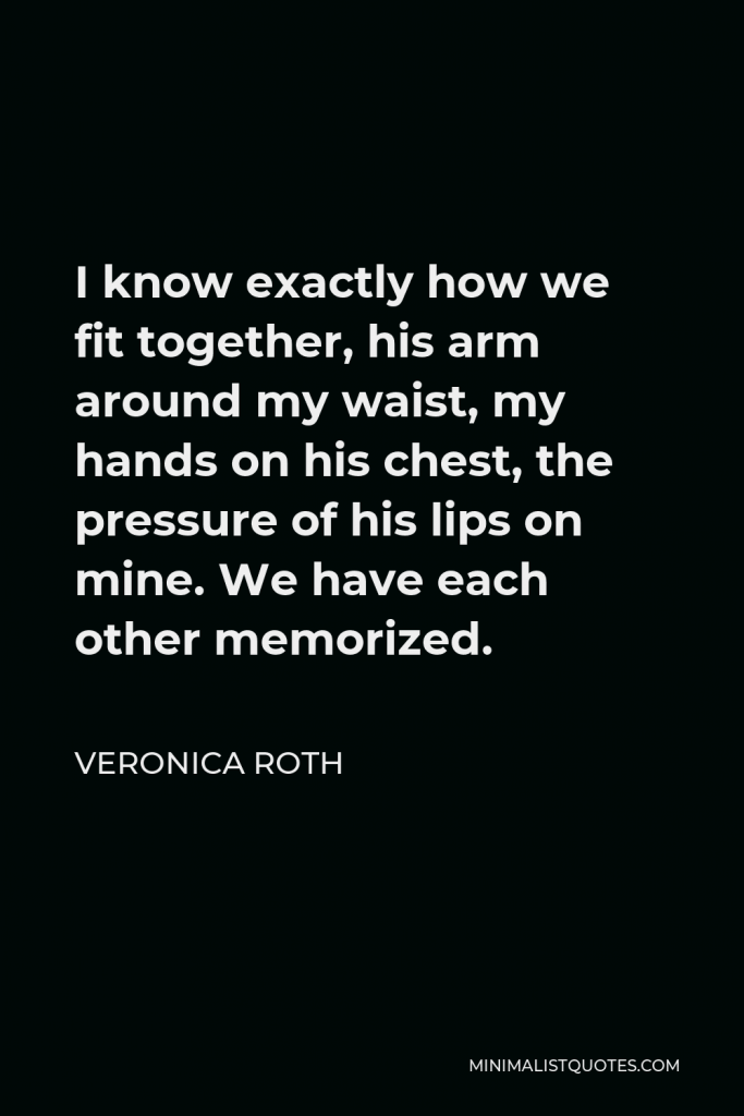 Veronica Roth Quote - I know exactly how we fit together, his arm around my waist, my hands on his chest, the pressure of his lips on mine. We have each other memorized.