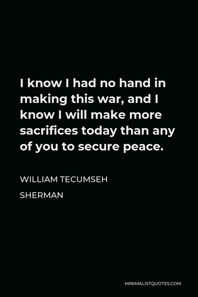 William Tecumseh Sherman Quote - I know I had no hand in making this war, and I know I will make more sacrifices today than any of you to secure peace.