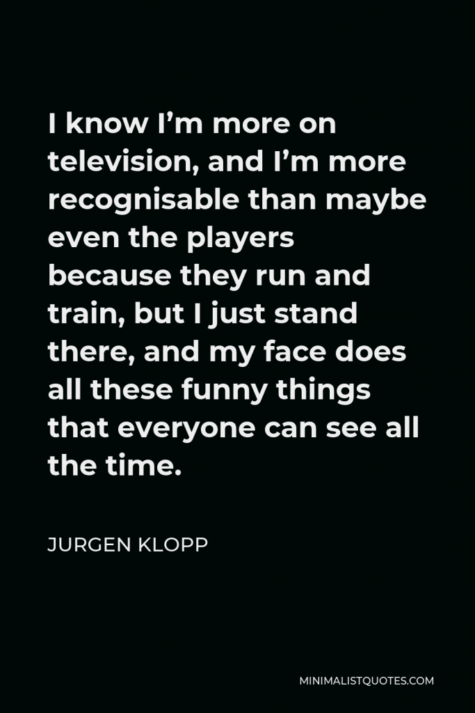 Jurgen Klopp Quote - I know I’m more on television, and I’m more recognisable than maybe even the players because they run and train, but I just stand there, and my face does all these funny things that everyone can see all the time.