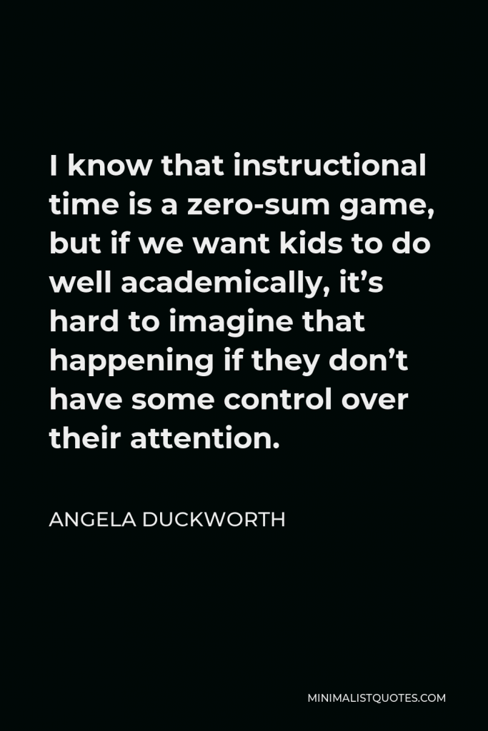 Angela Duckworth Quote - I know that instructional time is a zero-sum game, but if we want kids to do well academically, it’s hard to imagine that happening if they don’t have some control over their attention.