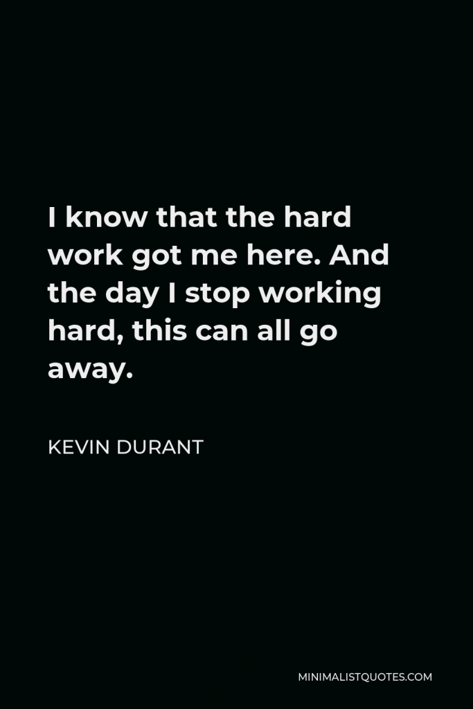 Kevin Durant Quote - I know that the hard work got me here. And the day I stop working hard, this can all go away.