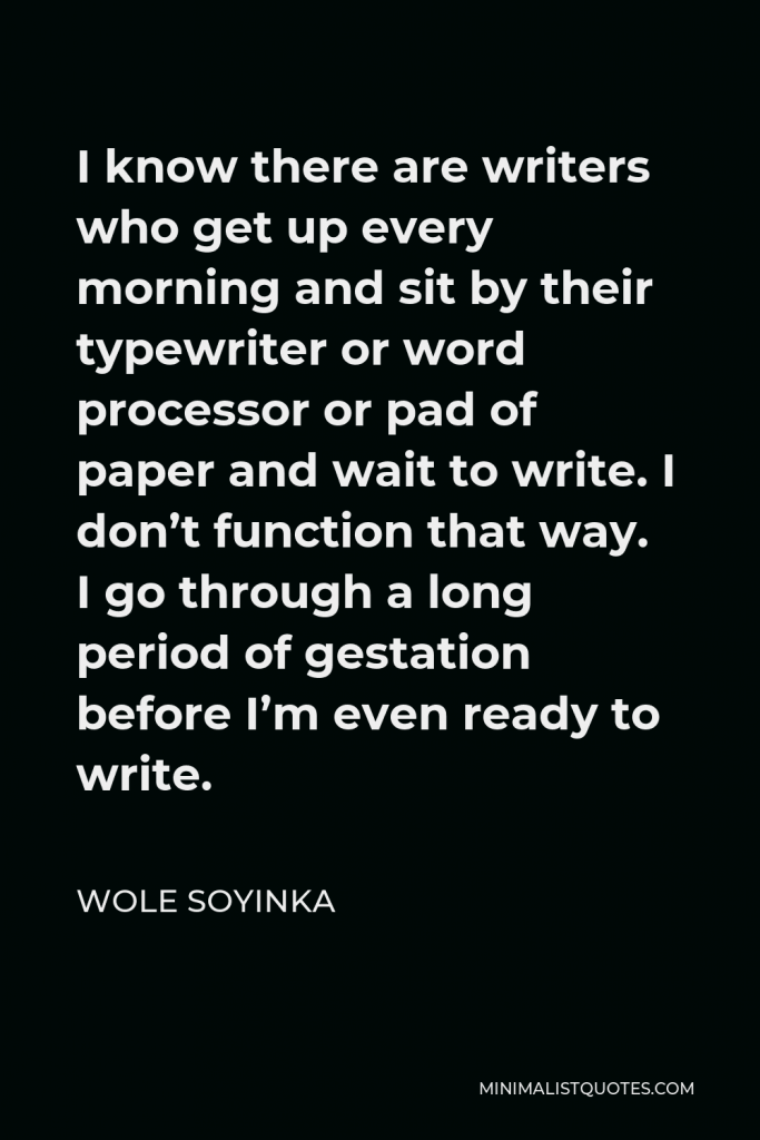 Wole Soyinka Quote - I know there are writers who get up every morning and sit by their typewriter or word processor or pad of paper and wait to write. I don’t function that way. I go through a long period of gestation before I’m even ready to write.