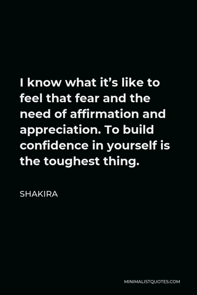 Shakira Quote - I know what it’s like to feel that fear and the need of affirmation and appreciation. To build confidence in yourself is the toughest thing.