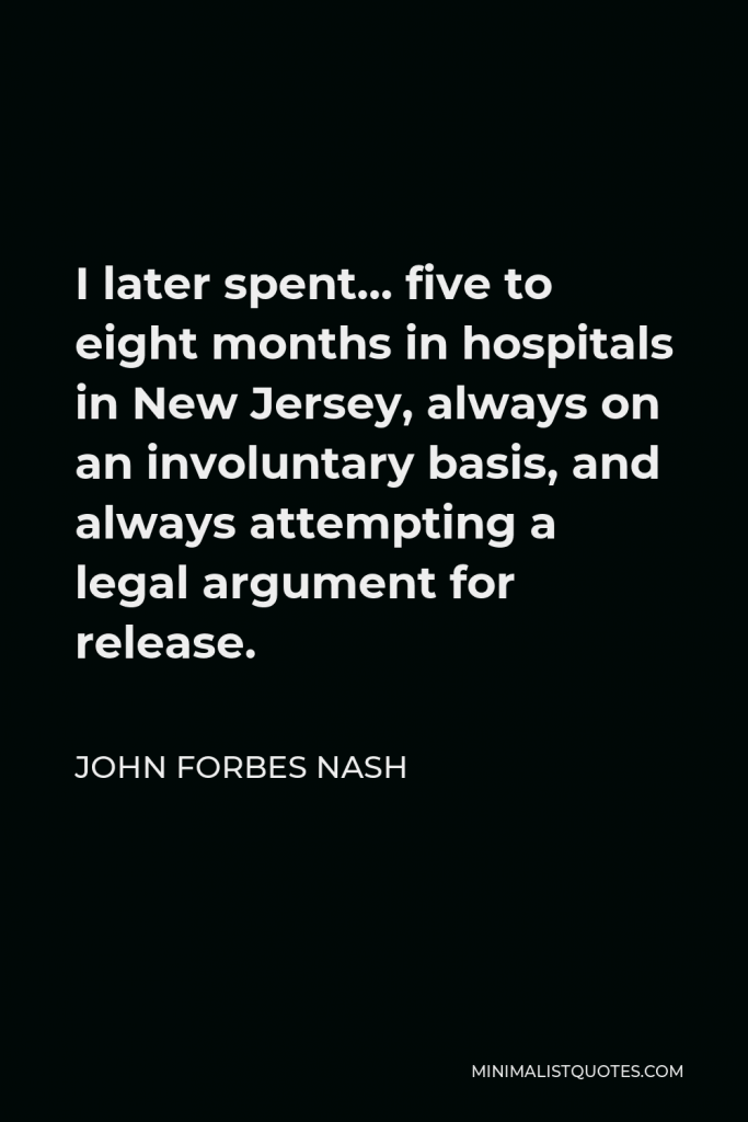 John Forbes Nash Quote - I later spent… five to eight months in hospitals in New Jersey, always on an involuntary basis, and always attempting a legal argument for release.