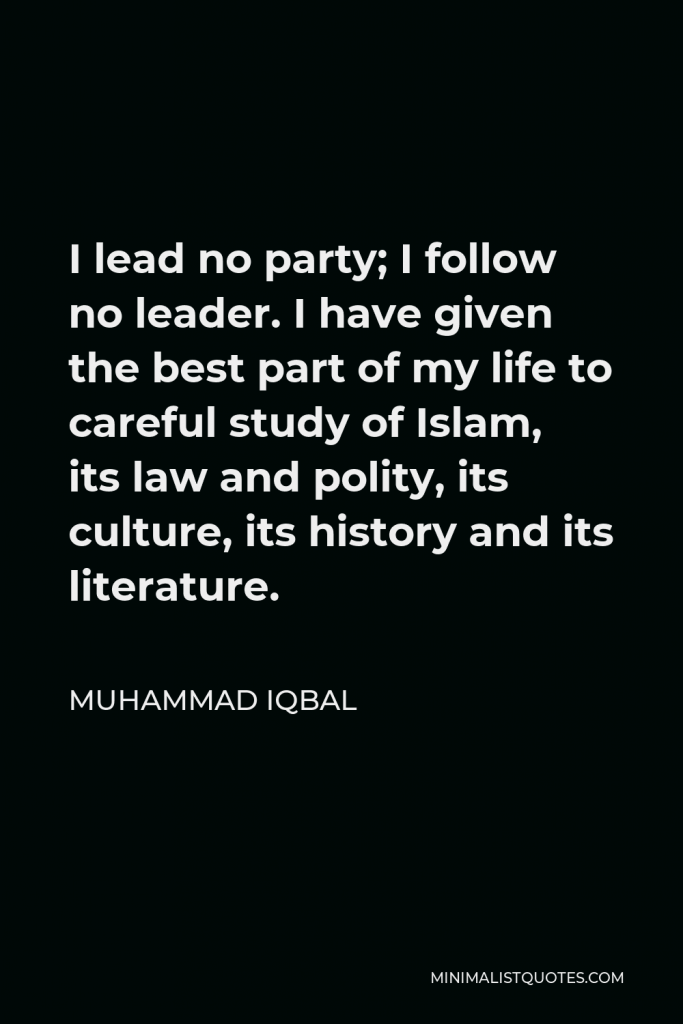 Muhammad Iqbal Quote - I lead no party; I follow no leader. I have given the best part of my life to careful study of Islam, its law and polity, its culture, its history and its literature.