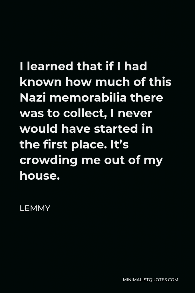 Lemmy Quote - I learned that if I had known how much of this Nazi memorabilia there was to collect, I never would have started in the first place. It’s crowding me out of my house.