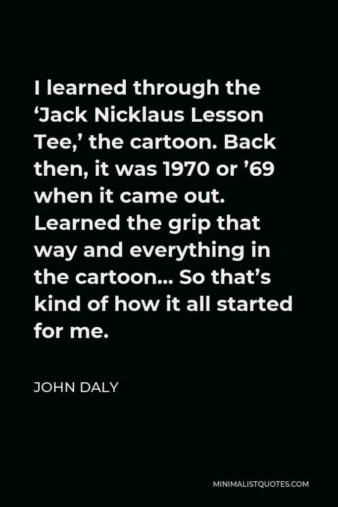John Daly Quote - I learned through the ‘Jack Nicklaus Lesson Tee,’ the cartoon. Back then, it was 1970 or ’69 when it came out. Learned the grip that way and everything in the cartoon… So that’s kind of how it all started for me.