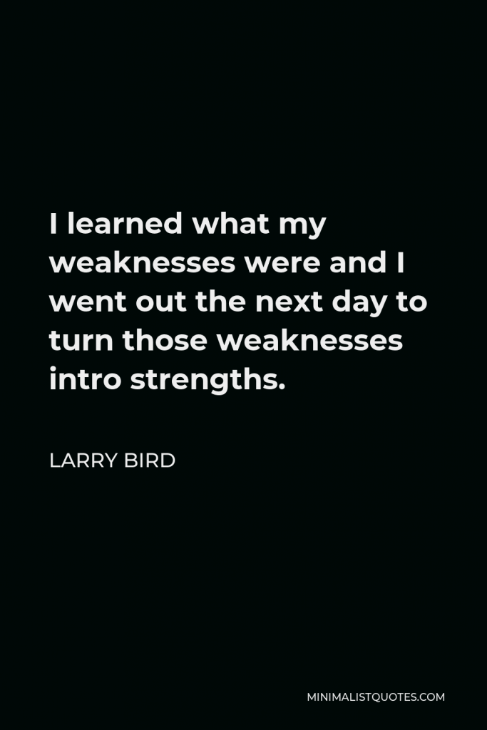 Larry Bird Quote - I learned what my weaknesses were and I went out the next day to turn those weaknesses intro strengths.