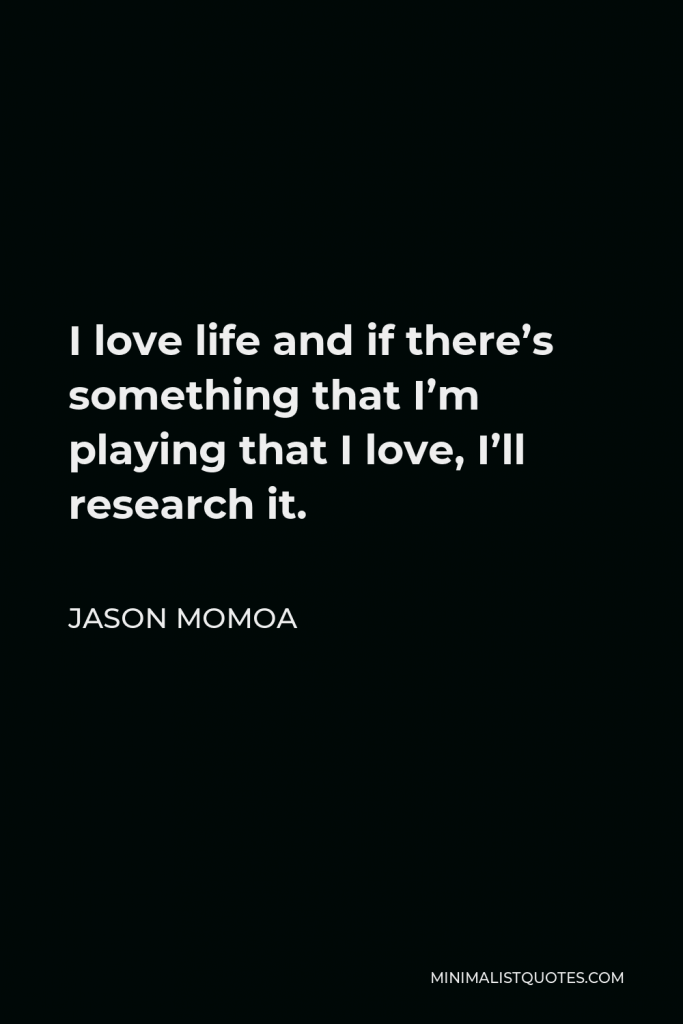 Jason Momoa Quote - I love life and if there’s something that I’m playing that I love, I’ll research it.