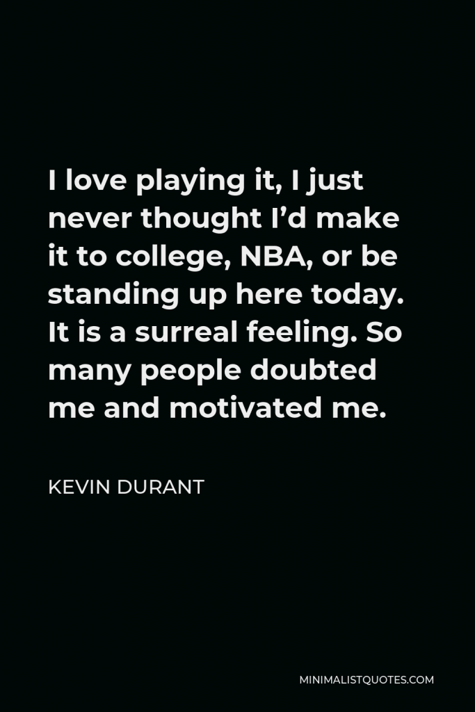 Kevin Durant Quote - I love playing it, I just never thought I’d make it to college, NBA, or be standing up here today. It is a surreal feeling. So many people doubted me and motivated me.