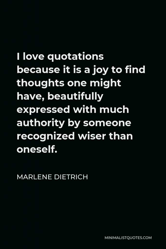 Marlene Dietrich Quote - I love quotations because it is a joy to find thoughts one might have, beautifully expressed with much authority by someone recognized wiser than oneself.