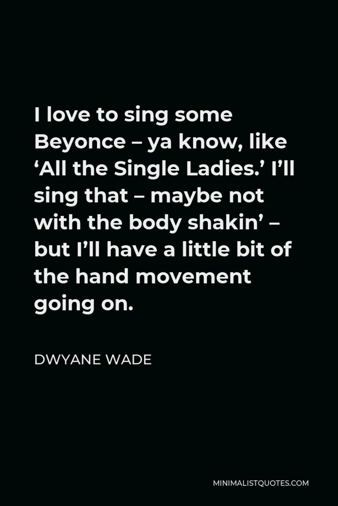 Dwyane Wade Quote - I love to sing some Beyonce – ya know, like ‘All the Single Ladies.’ I’ll sing that – maybe not with the body shakin’ – but I’ll have a little bit of the hand movement going on.