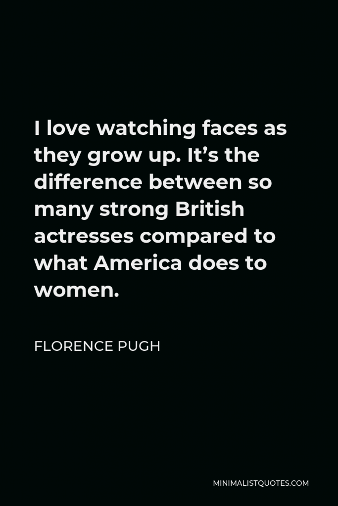 Florence Pugh Quote - I love watching faces as they grow up. It’s the difference between so many strong British actresses compared to what America does to women.