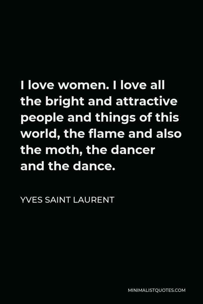 Yves Saint Laurent Quote - I love women. I love all the bright and attractive people and things of this world, the flame and also the moth, the dancer and the dance.