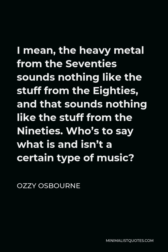 Ozzy Osbourne Quote - I mean, the heavy metal from the Seventies sounds nothing like the stuff from the Eighties, and that sounds nothing like the stuff from the Nineties. Who’s to say what is and isn’t a certain type of music?