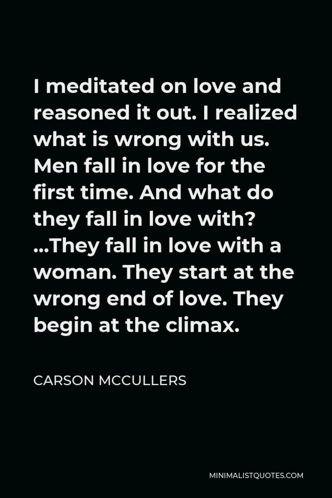 Carson McCullers Quote - I meditated on love and reasoned it out. I realized what is wrong with us. Men fall in love for the first time. And what do they fall in love with? …They fall in love with a woman. They start at the wrong end of love. They begin at the climax.