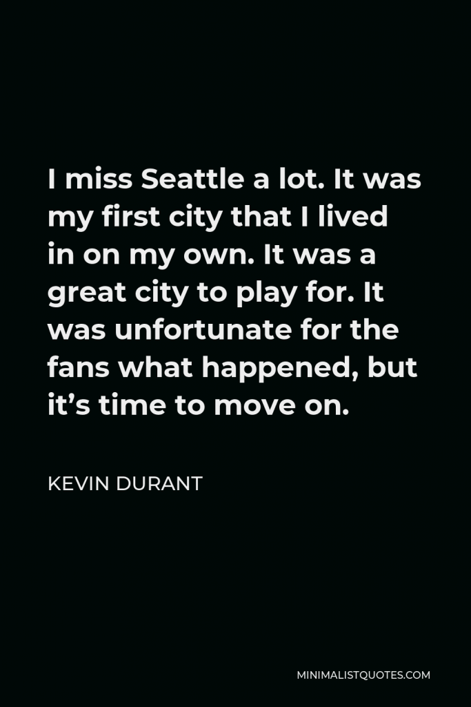 Kevin Durant Quote - I miss Seattle a lot. It was my first city that I lived in on my own. It was a great city to play for. It was unfortunate for the fans what happened, but it’s time to move on.