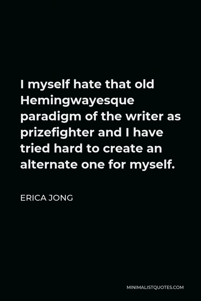 Erica Jong Quote - I myself hate that old Hemingwayesque paradigm of the writer as prizefighter and I have tried hard to create an alternate one for myself.