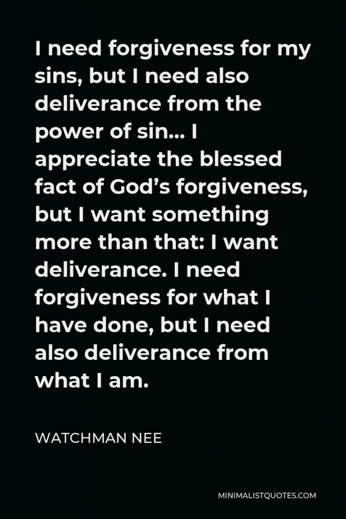 Watchman Nee Quote - I need forgiveness for my sins, but I need also deliverance from the power of sin… I appreciate the blessed fact of God’s forgiveness, but I want something more than that: I want deliverance. I need forgiveness for what I have done, but I need also deliverance from what I am.