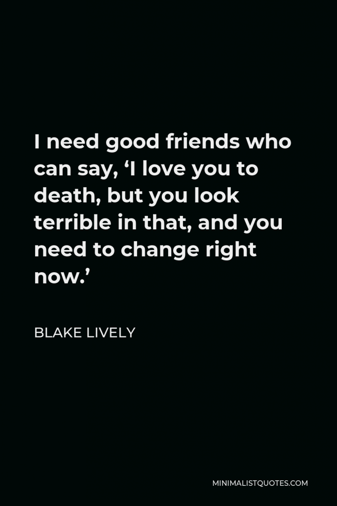 Blake Lively Quote - I need good friends who can say, ‘I love you to death, but you look terrible in that, and you need to change right now.’