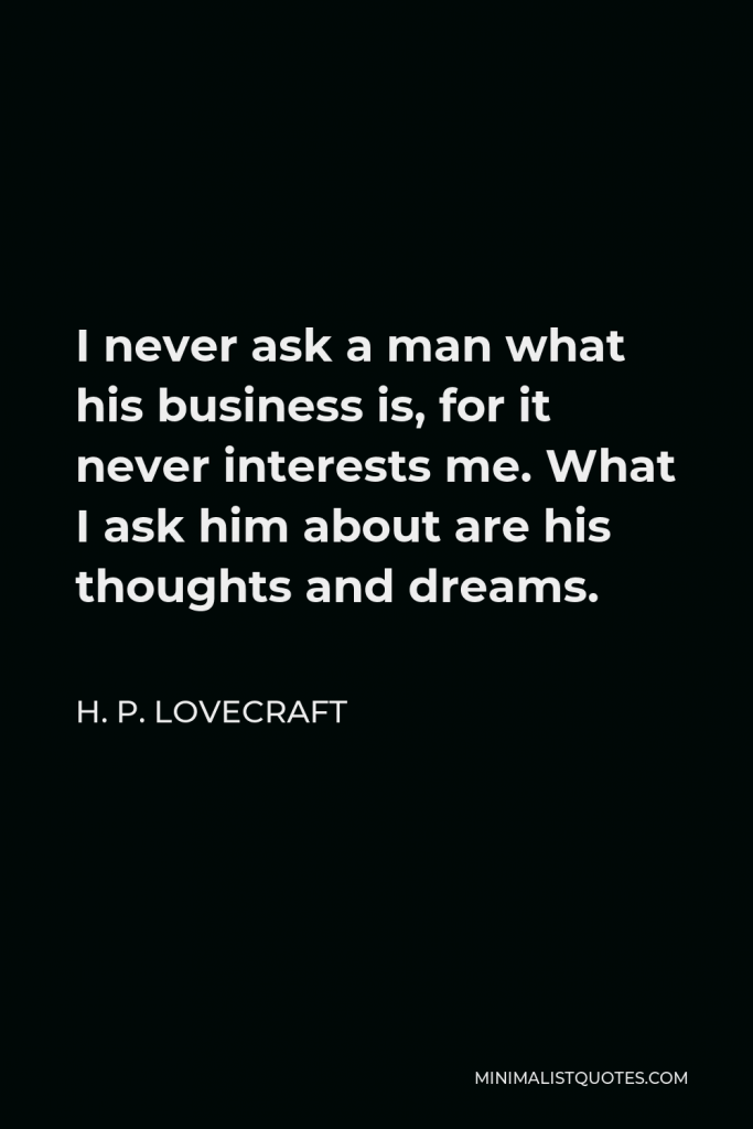 H. P. Lovecraft Quote - I never ask a man what his business is, for it never interests me. What I ask him about are his thoughts and dreams.