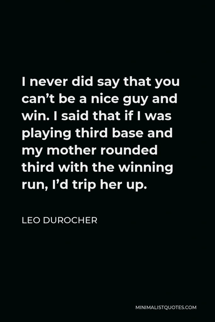 Leo Durocher Quote - I never did say that you can’t be a nice guy and win. I said that if I was playing third base and my mother rounded third with the winning run, I’d trip her up.
