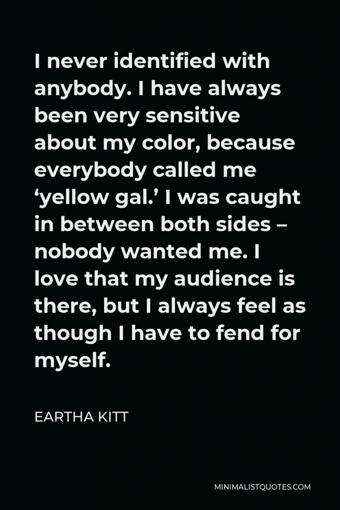 Eartha Kitt Quote - I never identified with anybody. I have always been very sensitive about my color, because everybody called me ‘yellow gal.’ I was caught in between both sides – nobody wanted me. I love that my audience is there, but I always feel as though I have to fend for myself.