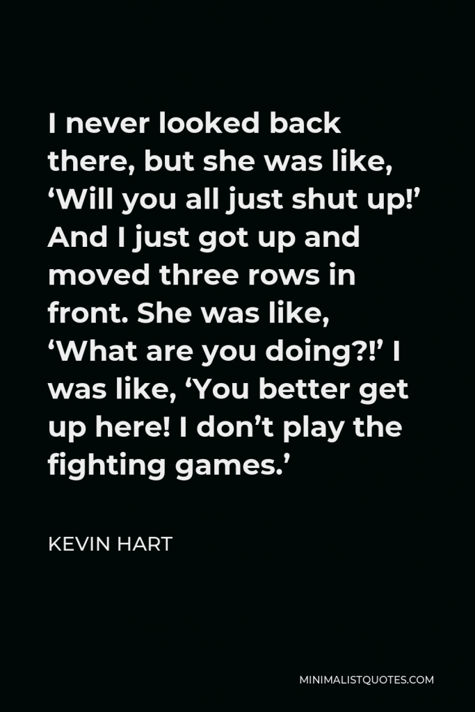 Kevin Hart Quote - I never looked back there, but she was like, ‘Will you all just shut up!’ And I just got up and moved three rows in front. She was like, ‘What are you doing?!’ I was like, ‘You better get up here! I don’t play the fighting games.’