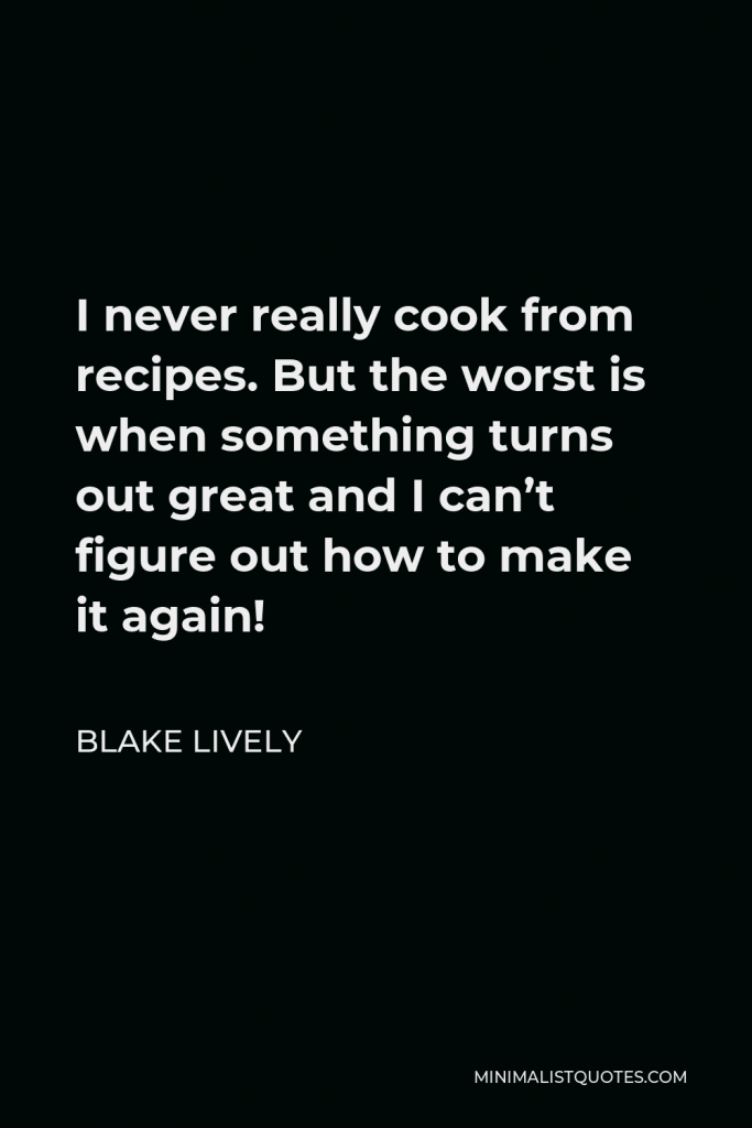 Blake Lively Quote - I never really cook from recipes. But the worst is when something turns out great and I can’t figure out how to make it again!