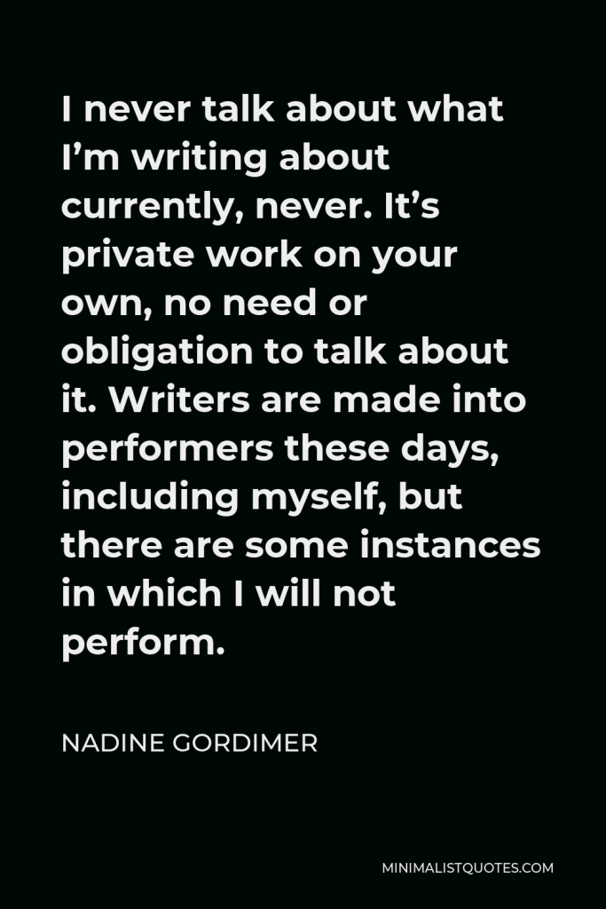 Nadine Gordimer Quote - I never talk about what I’m writing about currently, never. It’s private work on your own, no need or obligation to talk about it. Writers are made into performers these days, including myself, but there are some instances in which I will not perform.