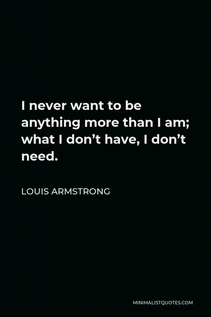 Louis Armstrong Quote - I never want to be anything more than I am; what I don’t have, I don’t need.