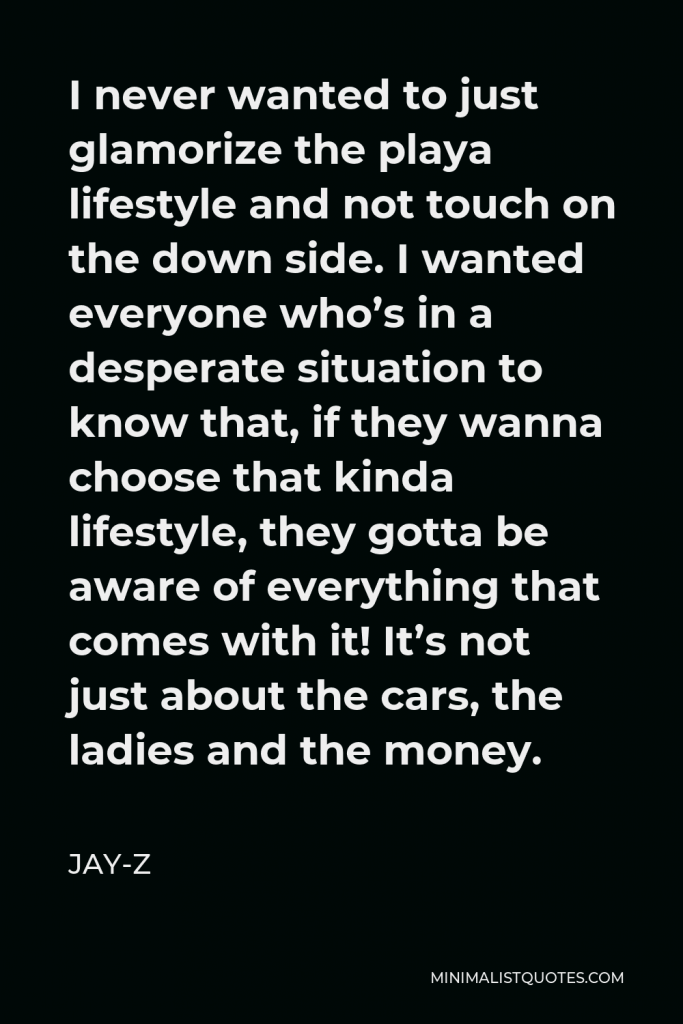 Jay-Z Quote - I never wanted to just glamorize the playa lifestyle and not touch on the down side. I wanted everyone who’s in a desperate situation to know that, if they wanna choose that kinda lifestyle, they gotta be aware of everything that comes with it! It’s not just about the cars, the ladies and the money.